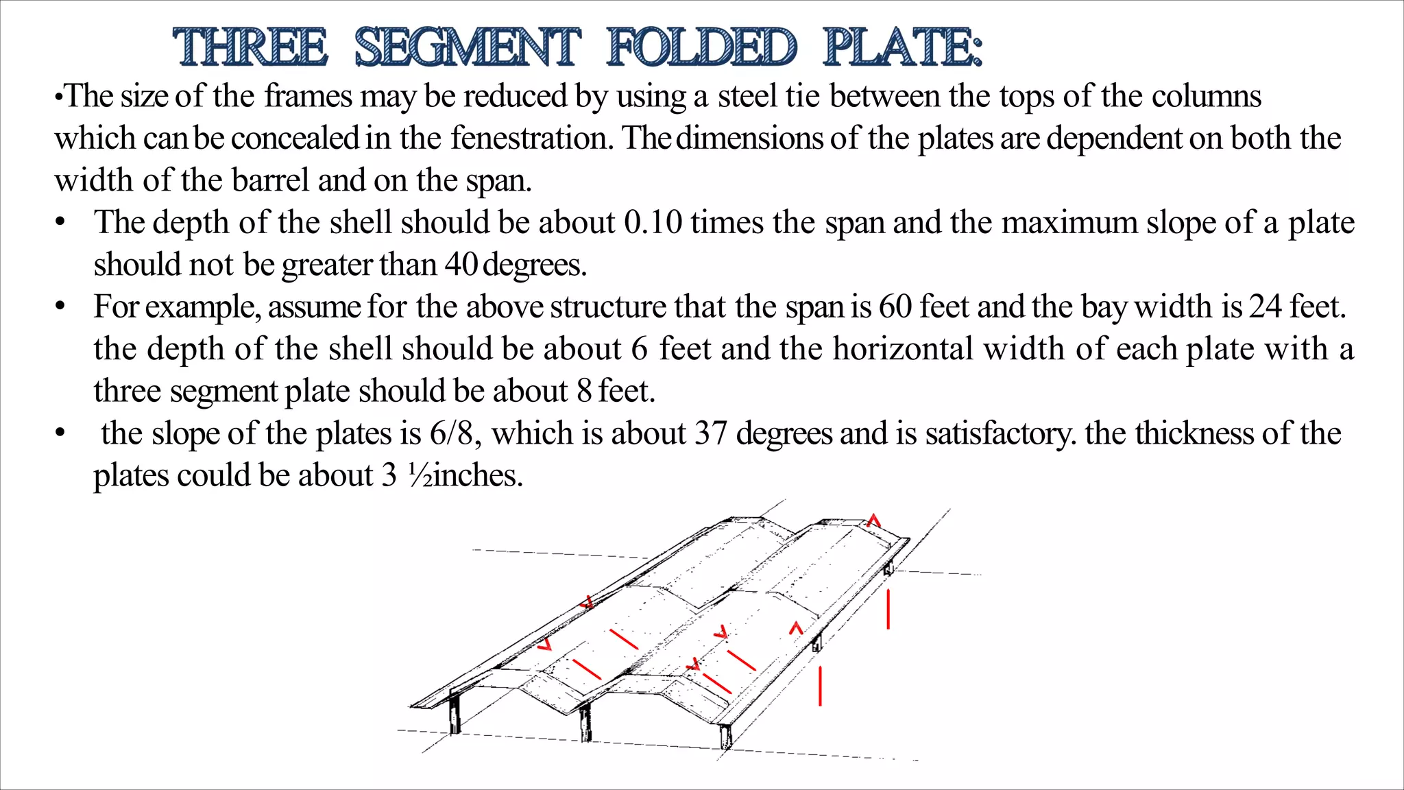 •The size of the frames may be reduced by using a steel tie between the tops of the columns
which canbe concealedin the fenestration. Thedimensionsof the plates aredependent on both the
width of the barrel and on the span.
• The depth of the shell should be about 0.10 times the span and the maximum slope of a plate
should not be greater than 40degrees.
• Forexample,assumefor the above structure that the spanis 60 feet and the baywidth is 24 feet.
the depth of the shell should be about 6 feet and the horizontal width of each plate with a
three segment plate should be about 8feet.
• the slope of the plates is 6/8, which is about 37 degrees and is satisfactory. the thickness of the
plates could be about 3 ½inches.
 