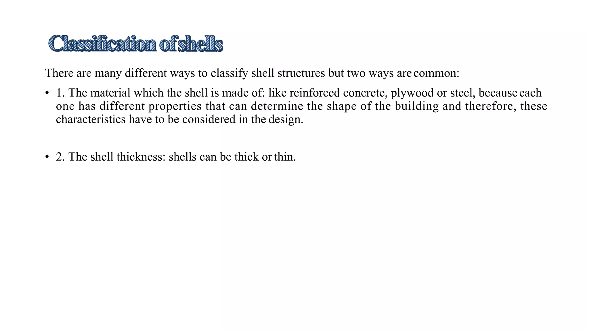 There are many different ways to classify shell structures but two ways arecommon:
• 1. The material which the shell is made of: like reinforced concrete, plywood or steel, becauseeach
one has different properties that can determine the shape of the building and therefore, these
characteristics have to be considered in the design.
• 2. The shell thickness: shells can be thick or thin.
 