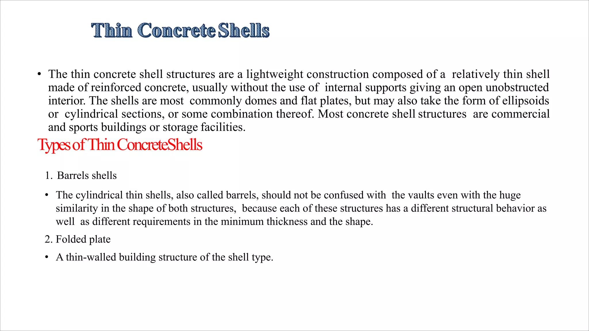 • The thin concrete shell structures are a lightweight construction composed of a relatively thin shell
made of reinforced concrete, usually without the use of internal supports giving an open unobstructed
interior. The shells are most commonly domes and flat plates, but may also take the form of ellipsoids
or cylindrical sections, or some combination thereof. Most concrete shell structures are commercial
and sports buildings or storage facilities.
TypesofThinConcreteShells
1. Barrels shells
• The cylindrical thin shells, also called barrels, should not be confused with the vaults even with the huge
similarity in the shape of both structures, because each of these structures has a different structural behavior as
well as different requirements in the minimum thickness and the shape.
2. Folded plate
• A thin-walled building structure of the shell type.
 