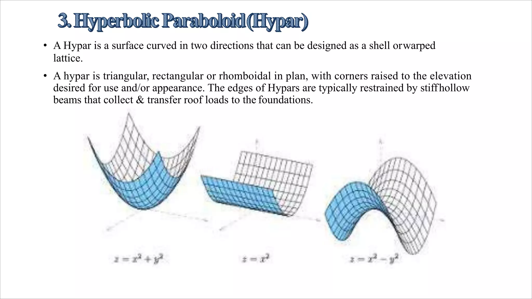 • A Hypar is a surface curved in two directions that can be designed as a shell orwarped
lattice.
• A hypar is triangular, rectangular or rhomboidal in plan, with corners raised to the elevation
desired for use and/or appearance. The edges of Hypars are typically restrained by stiffhollow
beams that collect & transfer roof loads to the foundations.
 