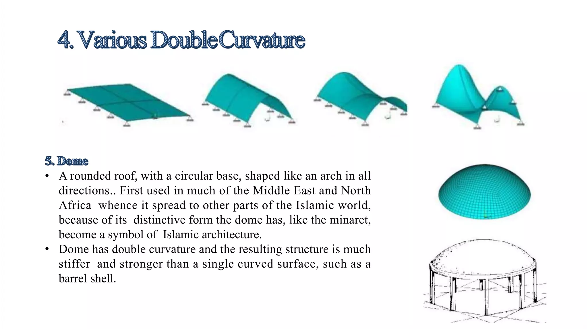 • A rounded roof, with a circular base, shaped like an arch in all
directions.. First used in much of the Middle East and North
Africa whence it spread to other parts of the Islamic world,
because of its distinctive form the dome has, like the minaret,
become a symbol of Islamic architecture.
• Dome has double curvature and the resulting structure is much
stiffer and stronger than a single curved surface, such as a
barrel shell.
 