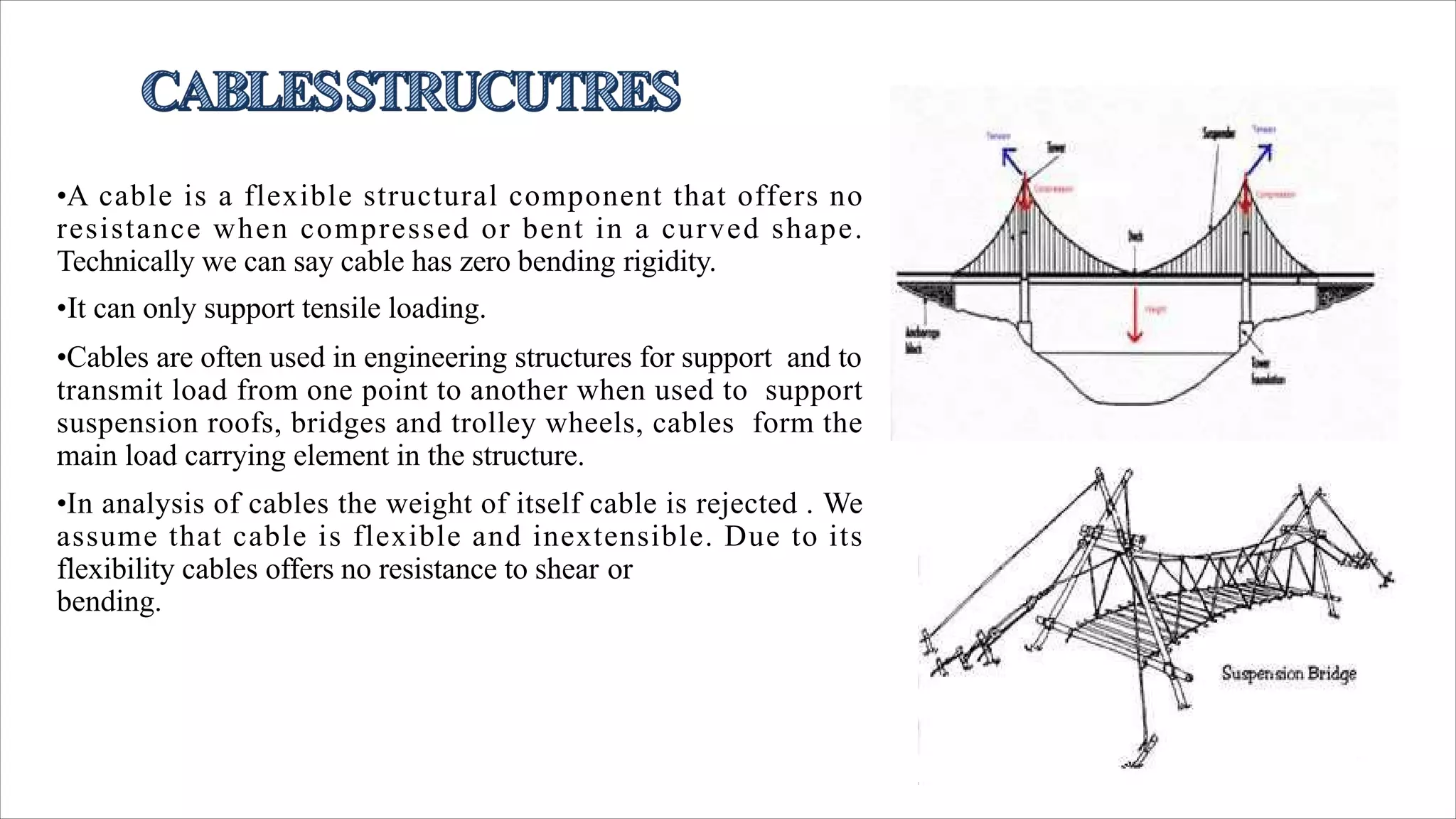 •A cable is a flexible structural component that offers no
resistance when compressed or bent in a curved shape.
Technically we can say cable has zero bending rigidity.
•It can only support tensile loading.
•Cables are often used in engineering structures for support and to
transmit load from one point to another when used to support
suspension roofs, bridges and trolley wheels, cables form the
main load carrying element in the structure.
•In analysis of cables the weight of itself cable is rejected . We
assume that cable is flexible and inextensible. Due to its
flexibility cables offers no resistance to shear or
bending.
 