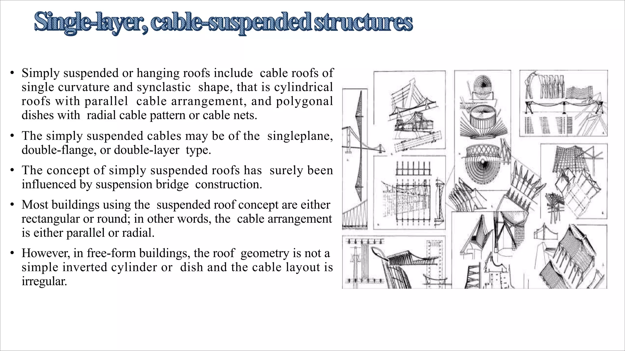 • Simply suspended or hanging roofs include cable roofs of
single curvature and synclastic shape, that is cylindrical
roofs with parallel cable arrangement, and polygonal
dishes with radial cable pattern or cable nets.
• The simply suspended cables may be of the singleplane,
double-flange, or double-layer type.
• The concept of simply suspended roofs has surely been
influenced by suspension bridge construction.
• Most buildings using the suspended roof concept are either
rectangular or round; in other words, the cable arrangement
is either parallel or radial.
• However, in free-form buildings, the roof geometry is not a
simple inverted cylinder or dish and the cable layout is
irregular.
 