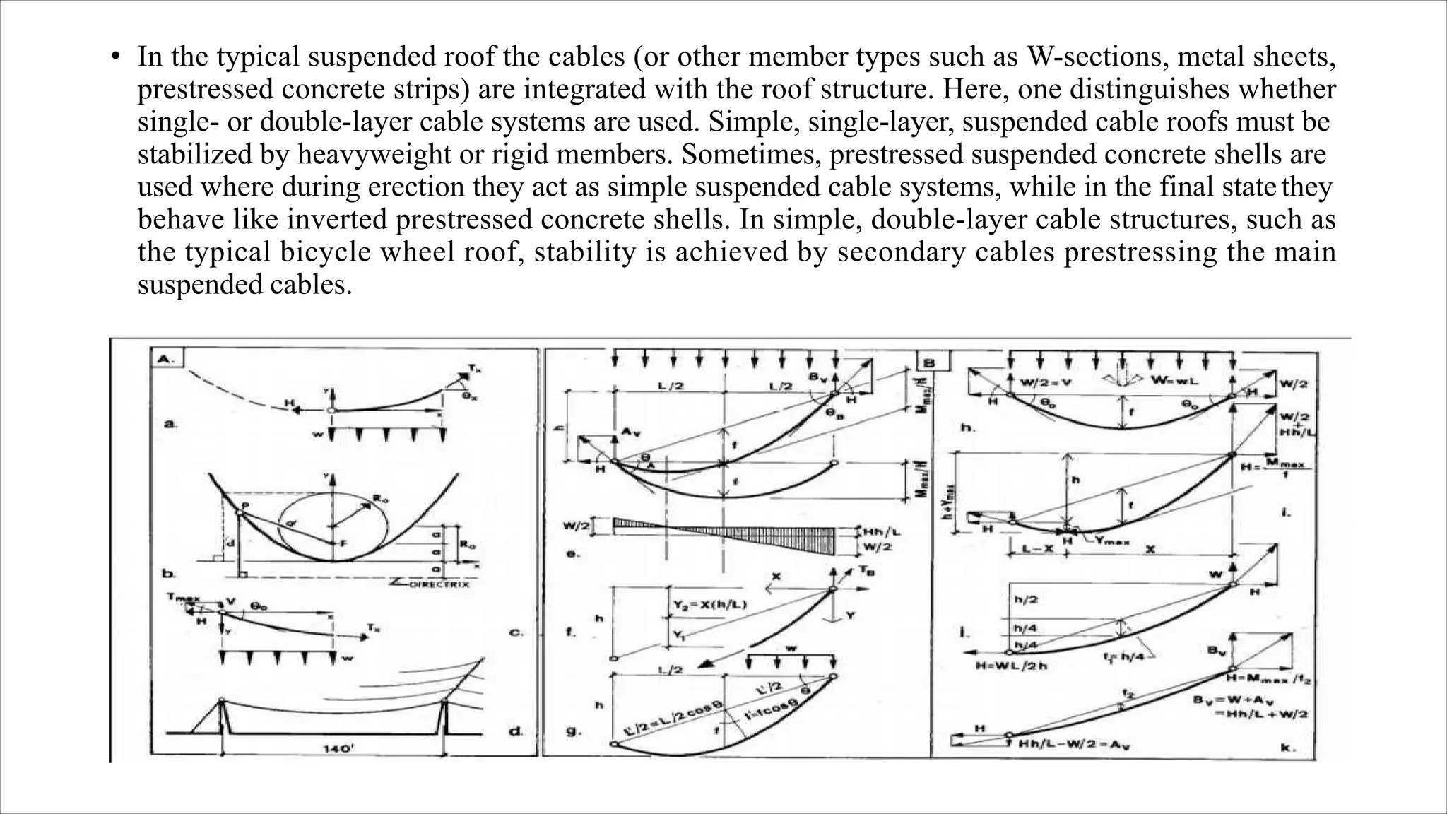 • In the typical suspended roof the cables (or other member types such as W-sections, metal sheets,
prestressed concrete strips) are integrated with the roof structure. Here, one distinguishes whether
single- or double-layer cable systems are used. Simple, single-layer, suspended cable roofs must be
stabilized by heavyweight or rigid members. Sometimes, prestressed suspended concrete shells are
used where during erection they act as simple suspended cable systems, while in the final statethey
behave like inverted prestressed concrete shells. In simple, double-layer cable structures, such as
the typical bicycle wheel roof, stability is achieved by secondary cables prestressing the main
suspended cables.
 