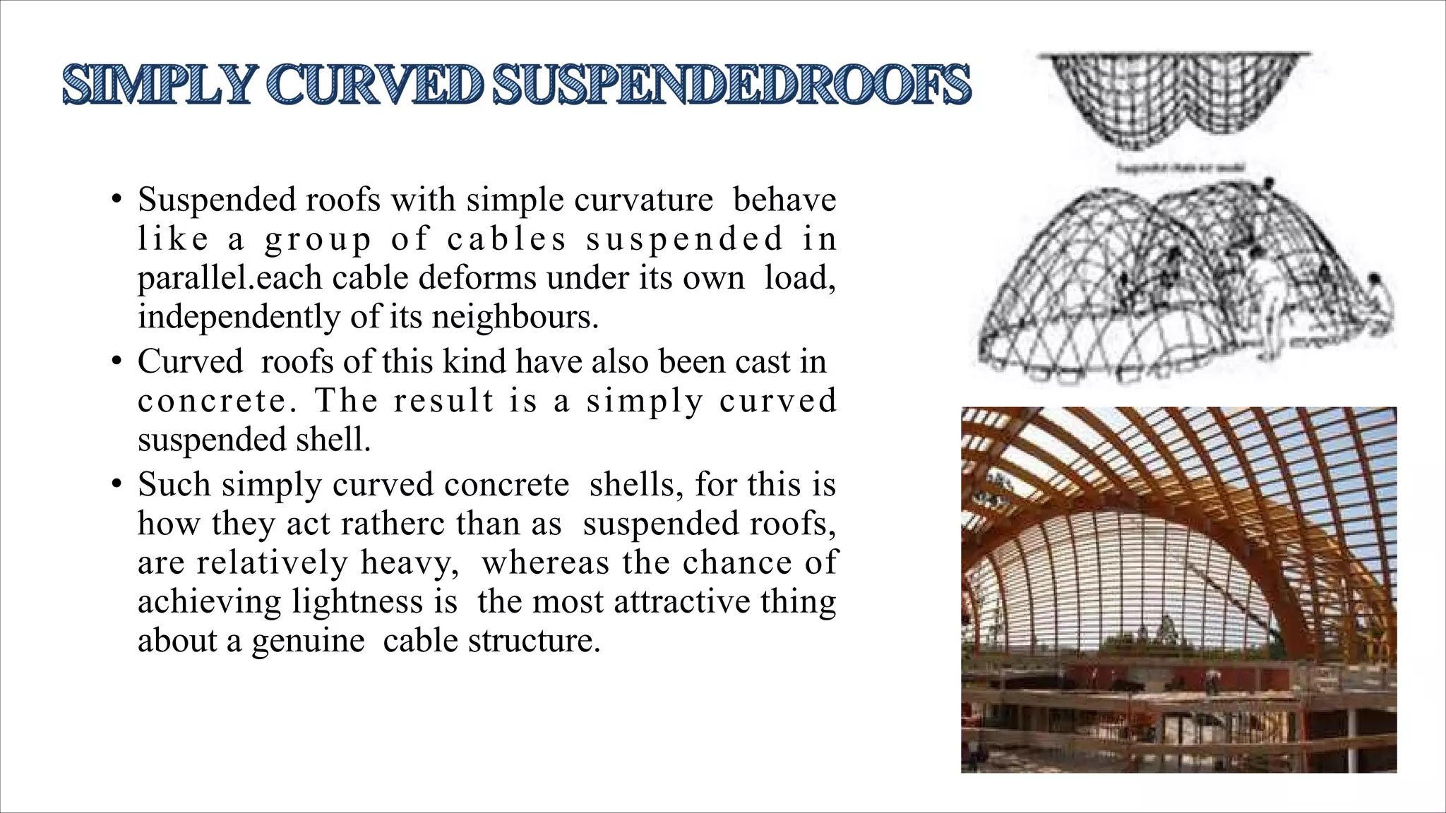• Suspended roofs with simple curvature behave
l i k e a g r o u p o f c a b l e s s u s p e n d e d i n
parallel.each cable deforms under its own load,
independently of its neighbours.
• Curved roofs of this kind have also been cast in
concrete. The result is a simply curved
suspended shell.
• Such simply curved concrete shells, for this is
how they act ratherc than as suspended roofs,
are relatively heavy, whereas the chance of
achieving lightness is the most attractive thing
about a genuine cable structure.
 