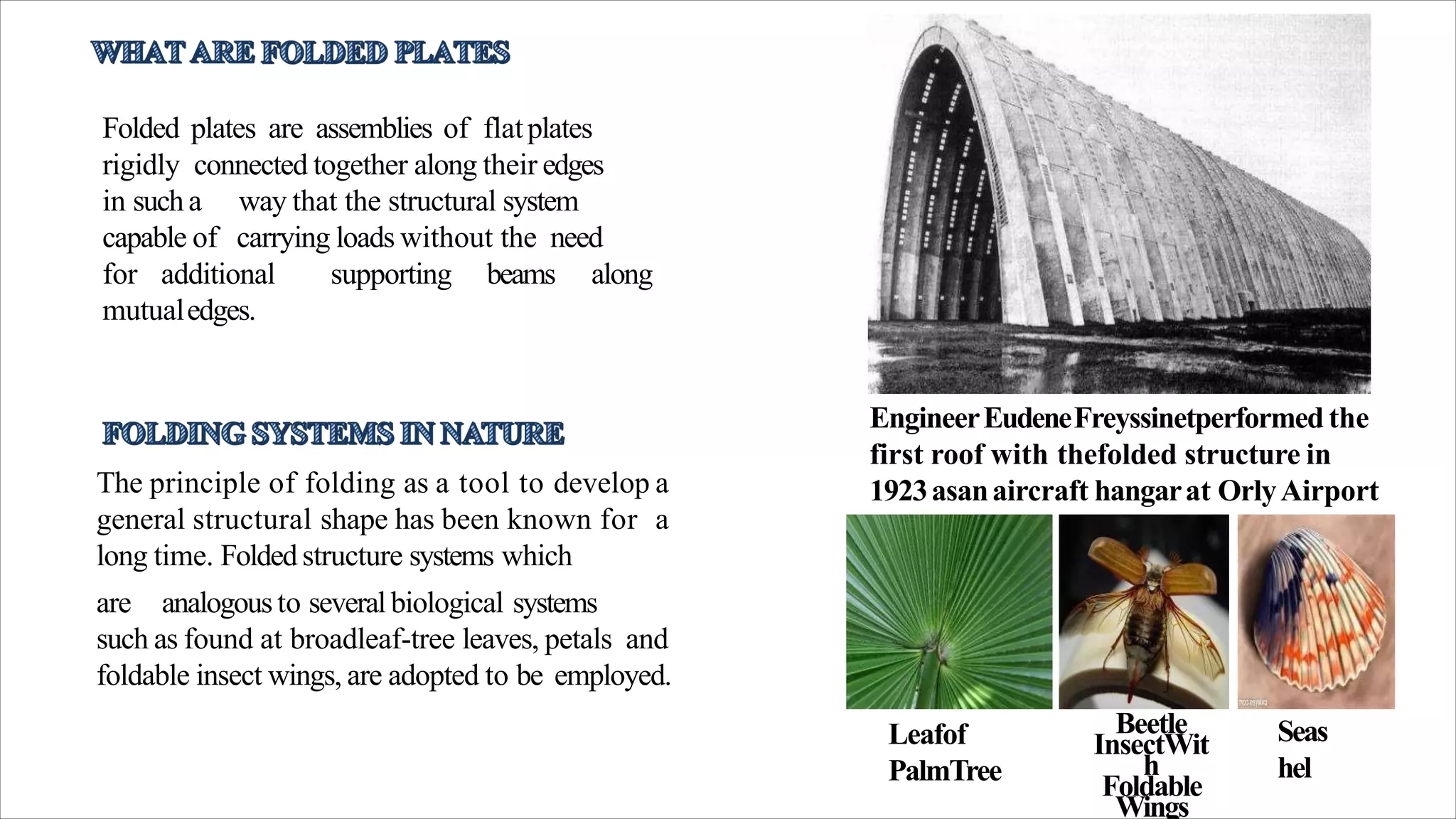 Folded plates are assemblies of flatplates
rigidly connected together along their edges
in sucha
capable of
way that the structural system
carrying loads without the need
for additional supporting beams along
mutualedges.
EngineerEudeneFreyssinetperformed the
first roof with thefolded structure in
1923asanaircraft hangarat OrlyAirport
inParis.
The principle of folding as a tool to develop a
general structural shape has been known for a
long time. Folded structure systems which
are analogousto several biological systems
such as found at broadleaf-tree leaves, petals and
foldable insect wings, are adopted to be employed.
Leafof
PalmTree
Beetle
InsectWit
h
Foldable
Wings
Seas
hel
 