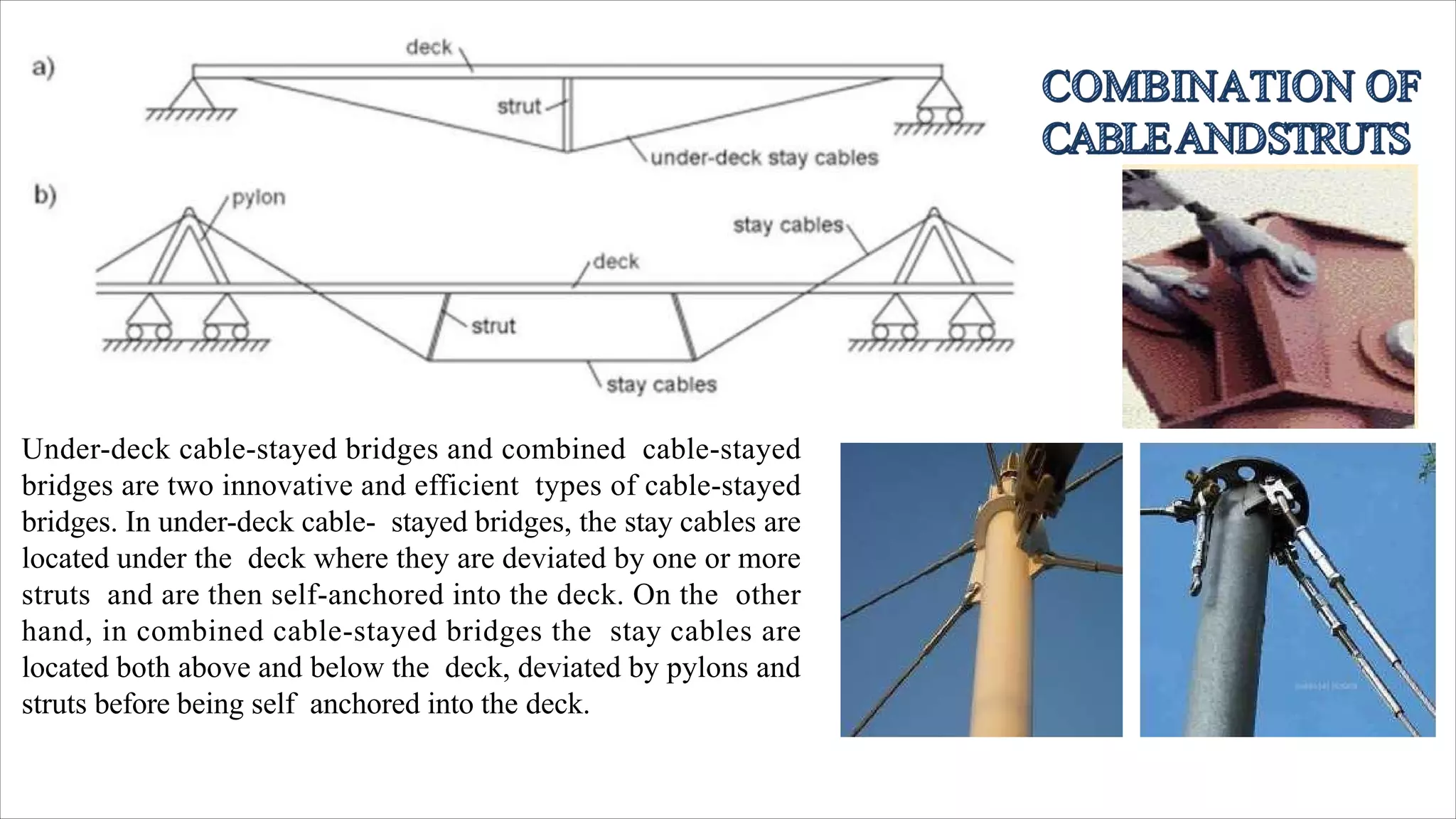 Under-deck cable-stayed bridges and combined cable-stayed
bridges are two innovative and efficient types of cable-stayed
bridges. In under-deck cable- stayed bridges, the stay cables are
located under the deck where they are deviated by one or more
struts and are then self-anchored into the deck. On the other
hand, in combined cable-stayed bridges the stay cables are
located both above and below the deck, deviated by pylons and
struts before being self anchored into the deck.
 