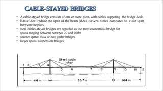 • A cable-stayed bridge consists of one or more piers, with cables suppoting the bridge deck.
• Basic idea: reduce the span of the beam (deck) several times compared to clear span
between the piers.
• steel cables-stayed bridges are regarded as the most economical bridge for
spans ranging between between 20 and 400m
• shorter spans: truss or box girder bridges
• larger spans: suspension bridges
 