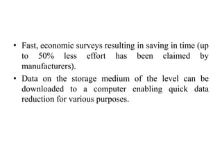 • Fast, economic surveys resulting in saving in time (up
to 50% less effort has been claimed by
manufacturers).
• Data on the storage medium of the level can be
downloaded to a computer enabling quick data
reduction for various purposes.
 