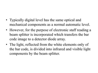 • Typically digital level has the same optical and
mechanical components as a normal automatic level.
• However, for the purpose of electronic staff reading a
beam splitter is incorporated which transfers the bar
code image to a detector diode array.
• The light, reflected from the white elements only of
the bar code, is divided into infrared and visible light
components by the beam splitter.
 