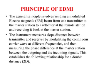 PRINCIPLE OF EDMI
• The general principle involves sending a modulated
Electro-magnetic (EM) beam from one transmitter at
the master station to a reflector at the remote station
and receiving it back at the master station.
• The instrument measures slope distance between
transmitter and receiver by modulating the continuous
carrier wave at different frequencies, and then
measuring the phase difference at the master station
between the outgoing and the incoming signals. This
establishes the following relationship for a double
distance (2D):
 