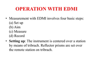OPERATION WITH EDMI
• Measurement with EDMI involves four basic steps:
(a) Set up
(b) Aim
(c) Measure
(d) Record
• Setting up: The instrument is centered over a station
by means of tribrach. Reflector prisms are set over
the remote station on tribrach.
 