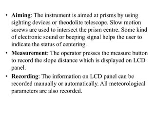 • Aiming: The instrument is aimed at prisms by using
sighting devices or theodolite telescope. Slow motion
screws are used to intersect the prism centre. Some kind
of electronic sound or beeping signal helps the user to
indicate the status of centering.
• Measurement: The operator presses the measure button
to record the slope distance which is displayed on LCD
panel.
• Recording: The information on LCD panel can be
recorded manually or automatically. All meteorological
parameters are also recorded.
 