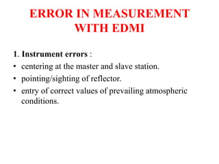 ERROR IN MEASUREMENT
WITH EDMI
1. Instrument errors :
• centering at the master and slave station.
• pointing/sighting of reflector.
• entry of correct values of prevailing atmospheric
conditions.
 