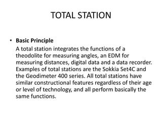 TOTAL STATION
• Basic Principle
A total station integrates the functions of a
theodolite for measuring angles, an EDM for
measuring distances, digital data and a data recorder.
Examples of total stations are the Sokkia Set4C and
the Geodimeter 400 series. All total stations have
similar constructional features regardless of their age
or level of technology, and all perform basically the
same functions.
 