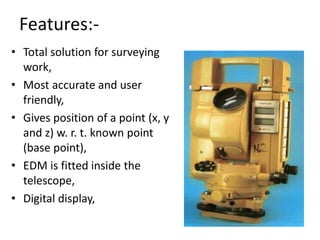 Features:-
• Total solution for surveying
work,
• Most accurate and user
friendly,
• Gives position of a point (x, y
and z) w. r. t. known point
(base point),
• EDM is fitted inside the
telescope,
• Digital display,
 