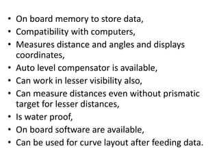 • On board memory to store data,
• Compatibility with computers,
• Measures distance and angles and displays
coordinates,
• Auto level compensator is available,
• Can work in lesser visibility also,
• Can measure distances even without prismatic
target for lesser distances,
• Is water proof,
• On board software are available,
• Can be used for curve layout after feeding data.
 