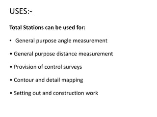 USES:-
Total Stations can be used for:
• General purpose angle measurement
• General purpose distance measurement
• Provision of control surveys
• Contour and detail mapping
• Setting out and construction work
 