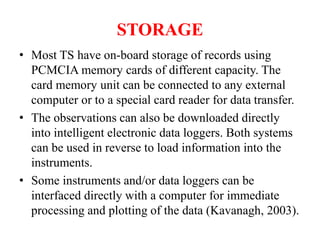 STORAGE
• Most TS have on-board storage of records using
PCMCIA memory cards of different capacity. The
card memory unit can be connected to any external
computer or to a special card reader for data transfer.
• The observations can also be downloaded directly
into intelligent electronic data loggers. Both systems
can be used in reverse to load information into the
instruments.
• Some instruments and/or data loggers can be
interfaced directly with a computer for immediate
processing and plotting of the data (Kavanagh, 2003).
 