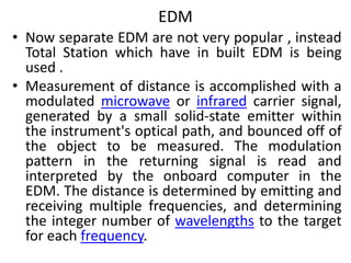 EDM
• Now separate EDM are not very popular , instead
Total Station which have in built EDM is being
used .
• Measurement of distance is accomplished with a
modulated microwave or infrared carrier signal,
generated by a small solid-state emitter within
the instrument's optical path, and bounced off of
the object to be measured. The modulation
pattern in the returning signal is read and
interpreted by the onboard computer in the
EDM. The distance is determined by emitting and
receiving multiple frequencies, and determining
the integer number of wavelengths to the target
for each frequency.
 