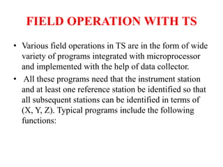 FIELD OPERATION WITH TS
• Various field operations in TS are in the form of wide
variety of programs integrated with microprocessor
and implemented with the help of data collector.
• All these programs need that the instrument station
and at least one reference station be identified so that
all subsequent stations can be identified in terms of
(X, Y, Z). Typical programs include the following
functions:
 