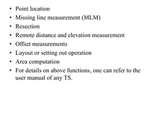 • Point location
• Missing line measurement (MLM)
• Resection
• Remote distance and elevation measurement
• Offset measurements
• Layout or setting out operation
• Area computation
• For details on above functions, one can refer to the
user manual of any TS.
 