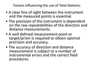 Factors influencing the use of Total Stations:
• A clear line of sight between the instrument
and the measured points is essential.
• The precision of the instrument is dependent
on the raw repeatabilities of the direction and
distance measurements.
• A well defined measurement point or
target/prism is required to obtain optimal
precision and accuracy.
• The accuracy of direction and distance
measurement is subject to a number of
instrumental errors and the correct field
procedures.
 