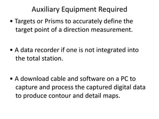 Auxiliary Equipment Required
• Targets or Prisms to accurately define the
target point of a direction measurement.
• A data recorder if one is not integrated into
the total station.
• A download cable and software on a PC to
capture and process the captured digital data
to produce contour and detail maps.
 