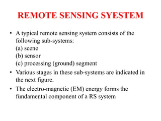 REMOTE SENSING SYESTEM
• A typical remote sensing system consists of the
following sub-systems:
(a) scene
(b) sensor
(c) processing (ground) segment
• Various stages in these sub-systems are indicated in
the next figure.
• The electro-magnetic (EM) energy forms the
fundamental component of a RS system
 