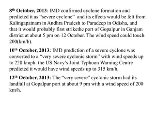 8th October, 2013: IMD confirmed cyclone formation and
predicted it as “severe cyclone” and its effects would be felt from
Kalingapatnam in Andhra Pradesh to Paradeep in Odisha, and
that it would probably first strikethe port of Gopalpur in Ganjam
district at about 5 pm on 12 October. The wind speed could touch
200(km/h).
10th October, 2013: IMD prediction of a severe cyclone was
converted to a “very severe cyclonic storm” with wind speeds up
to 220 kmph. the US Navy’s Joint Typhoon Warning Centre
predicted it would have wind speeds up to 315 km/h.
12th October, 2013: The “very severe” cyclonic storm had its
landfall at Gopalpur port at about 9 pm with a wind speed of 200
km/h.
 