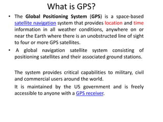 What is GPS?
• The Global Positioning System (GPS) is a space-based
satellite navigation system that provides location and time
information in all weather conditions, anywhere on or
near the Earth where there is an unobstructed line of sight
to four or more GPS satellites.
• A global navigation satellite system consisting of
positioning satellites and their associated ground stations.
The system provides critical capabilities to military, civil
and commercial users around the world.
It is maintained by the US government and is freely
accessible to anyone with a GPS receiver.
 