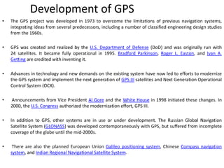 Development of GPS
• The GPS project was developed in 1973 to overcome the limitations of previous navigation systems,
integrating ideas from several predecessors, including a number of classified engineering design studies
from the 1960s.
• GPS was created and realized by the U.S. Department of Defense (DoD) and was originally run with
24 satellites. It became fully operational in 1995. Bradford Parkinson, Roger L. Easton, and Ivan A.
Getting are credited with inventing it.
• Advances in technology and new demands on the existing system have now led to efforts to modernize
the GPS system and implement the next generation of GPS III satellites and Next Generation Operational
Control System (OCX).
• Announcements from Vice President Al Gore and the White House in 1998 initiated these changes. In
2000, the U.S. Congress authorized the modernization effort, GPS III.
• In addition to GPS, other systems are in use or under development. The Russian Global Navigation
Satellite System (GLONASS) was developed contemporaneously with GPS, but suffered from incomplete
coverage of the globe until the mid-2000s.
• There are also the planned European Union Galileo positioning system, Chinese Compass navigation
system, and Indian Regional Navigational Satellite System.
 