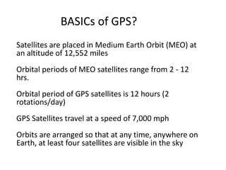 BASICs of GPS?
Satellites are placed in Medium Earth Orbit (MEO) at
an altitude of 12,552 miles
Orbital periods of MEO satellites range from 2 - 12
hrs.
Orbital period of GPS satellites is 12 hours (2
rotations/day)
GPS Satellites travel at a speed of 7,000 mph
Orbits are arranged so that at any time, anywhere on
Earth, at least four satellites are visible in the sky
 