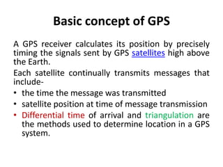 Basic concept of GPS
A GPS receiver calculates its position by precisely
timing the signals sent by GPS satellites high above
the Earth.
Each satellite continually transmits messages that
include-
• the time the message was transmitted
• satellite position at time of message transmission
• Differential time of arrival and triangulation are
the methods used to determine location in a GPS
system.
 