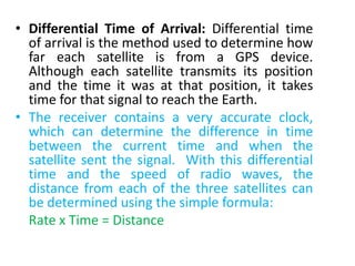 • Differential Time of Arrival: Differential time
of arrival is the method used to determine how
far each satellite is from a GPS device.
Although each satellite transmits its position
and the time it was at that position, it takes
time for that signal to reach the Earth.
• The receiver contains a very accurate clock,
which can determine the difference in time
between the current time and when the
satellite sent the signal. With this differential
time and the speed of radio waves, the
distance from each of the three satellites can
be determined using the simple formula:
Rate x Time = Distance
 