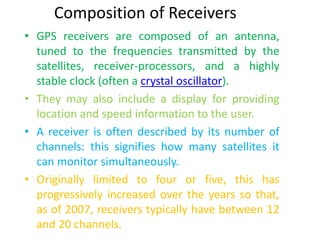 Composition of Receivers
• GPS receivers are composed of an antenna,
tuned to the frequencies transmitted by the
satellites, receiver-processors, and a highly
stable clock (often a crystal oscillator).
• They may also include a display for providing
location and speed information to the user.
• A receiver is often described by its number of
channels: this signifies how many satellites it
can monitor simultaneously.
• Originally limited to four or five, this has
progressively increased over the years so that,
as of 2007, receivers typically have between 12
and 20 channels.
 