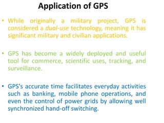Application of GPS
• While originally a military project, GPS is
considered a dual-use technology, meaning it has
significant military and civilian applications.
• GPS has become a widely deployed and useful
tool for commerce, scientific uses, tracking, and
surveillance.
• GPS's accurate time facilitates everyday activities
such as banking, mobile phone operations, and
even the control of power grids by allowing well
synchronized hand-off switching.
 