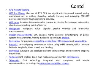 Contd
• GPS Aircraft Tracking
• GPS for Mining: the use of RTK GPS has significantly improved several mining
operations such as drilling, shoveling, vehicle tracking, and surveying. RTK GPS
provides centimeter-level positioning accuracy.
• GPS tours: location determines what content to display; for instance, information
about an approaching point of interest.
• Navigation: navigators value digitally precise velocity and orientation
measurements.
• Phasor measurements: GPS enables highly accurate timestamping of power
system measurements, making it possible to compute phasors.
• Recreation: for example, geocaching, geodashing, GPS drawing and waymarking.
• Robotics: self-navigating, autonomous robots using a GPS sensors, which calculate
latitude, longitude, time, speed, and heading.
• Surveying: surveyors use absolute locations to make maps and determine property
boundaries.
• Tectonics: GPS enables direct fault motion measurement in earthquakes.
• Telematics: GPS technology integrated with computers and mobile
communications technology in automotive navigation systems
 