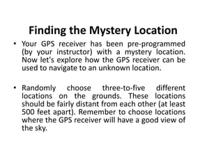 Finding the Mystery Location
• Your GPS receiver has been pre-programmed
(by your instructor) with a mystery location.
Now let's explore how the GPS receiver can be
used to navigate to an unknown location.
• Randomly choose three-to-five different
locations on the grounds. These locations
should be fairly distant from each other (at least
500 feet apart). Remember to choose locations
where the GPS receiver will have a good view of
the sky.
 