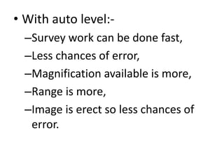 • With auto level:-
–Survey work can be done fast,
–Less chances of error,
–Magnification available is more,
–Range is more,
–Image is erect so less chances of
error.
 