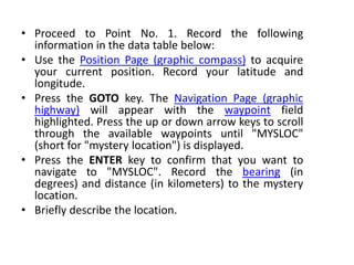 • Proceed to Point No. 1. Record the following
information in the data table below:
• Use the Position Page (graphic compass) to acquire
your current position. Record your latitude and
longitude.
• Press the GOTO key. The Navigation Page (graphic
highway) will appear with the waypoint field
highlighted. Press the up or down arrow keys to scroll
through the available waypoints until "MYSLOC"
(short for "mystery location") is displayed.
• Press the ENTER key to confirm that you want to
navigate to "MYSLOC". Record the bearing (in
degrees) and distance (in kilometers) to the mystery
location.
• Briefly describe the location.
 