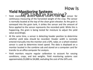 Yield Monitoring Systems
• Yield monitoring systems typically utilize a mass flow sensor for
continuous measuring of the harvested weight of the crop. The sensor
is normally located at the top of the clean grain elevator. As the grain is
conveyed into the grain tank, it strikes the sensor and the amount of
force applied to the sensor represents the recorded yield. While this is
happening, the grain is being tested for moisture to adjust the yield
value accordingly.
• At the same time, a sensor is detecting header position to determine
whether yield data should be recorded. Header width is normally
entered manually into the monitor and a GPS, radar, or a wheel rotation
sensor is used to determine travel speed. The data is displayed on a
monitor located in the combine cab and stored on a computer card for
transfer to an office computer for analysis.
• Yield monitors require regular calibration to account for varying
conditions, crops, and test weights. Yield monitoring systems cost
approximately $3,000 to $4,000, excluding the cost of the GPS unit.
How Is
GPS Used in Farming?
 