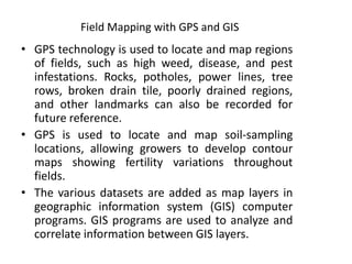 Field Mapping with GPS and GIS
• GPS technology is used to locate and map regions
of fields, such as high weed, disease, and pest
infestations. Rocks, potholes, power lines, tree
rows, broken drain tile, poorly drained regions,
and other landmarks can also be recorded for
future reference.
• GPS is used to locate and map soil-sampling
locations, allowing growers to develop contour
maps showing fertility variations throughout
fields.
• The various datasets are added as map layers in
geographic information system (GIS) computer
programs. GIS programs are used to analyze and
correlate information between GIS layers.
 