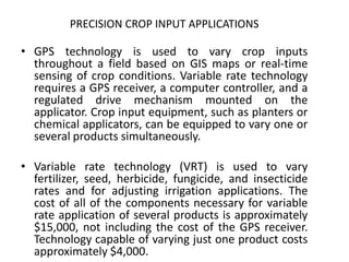 • GPS technology is used to vary crop inputs
throughout a field based on GIS maps or real-time
sensing of crop conditions. Variable rate technology
requires a GPS receiver, a computer controller, and a
regulated drive mechanism mounted on the
applicator. Crop input equipment, such as planters or
chemical applicators, can be equipped to vary one or
several products simultaneously.
• Variable rate technology (VRT) is used to vary
fertilizer, seed, herbicide, fungicide, and insecticide
rates and for adjusting irrigation applications. The
cost of all of the components necessary for variable
rate application of several products is approximately
$15,000, not including the cost of the GPS receiver.
Technology capable of varying just one product costs
approximately $4,000.
PRECISION CROP INPUT APPLICATIONS
 