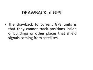 DRAWBACK of GPS
• The drawback to current GPS units is
that they cannot track positions inside
of buildings or other places that shield
signals coming from satellites.
 