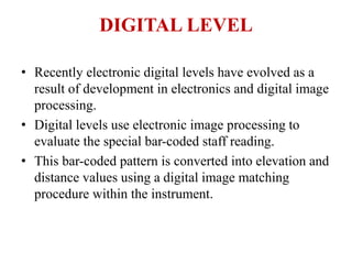 DIGITAL LEVEL
• Recently electronic digital levels have evolved as a
result of development in electronics and digital image
processing.
• Digital levels use electronic image processing to
evaluate the special bar-coded staff reading.
• This bar-coded pattern is converted into elevation and
distance values using a digital image matching
procedure within the instrument.
 