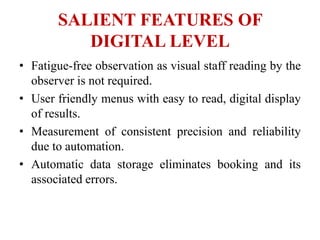 SALIENT FEATURES OF
DIGITAL LEVEL
• Fatigue-free observation as visual staff reading by the
observer is not required.
• User friendly menus with easy to read, digital display
of results.
• Measurement of consistent precision and reliability
due to automation.
• Automatic data storage eliminates booking and its
associated errors.
 