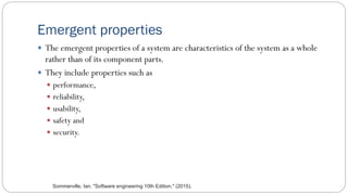 Emergent properties
 The emergent properties of a system are characteristics of the system as a whole
rather than of its component parts.
 They include properties such as
 performance,
 reliability,
 usability,
 safety and
 security.
Sommerville, Ian. "Software engineering 10th Edition." (2015).
 