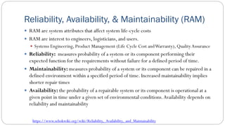 Reliability, Availability, & Maintainability (RAM)
 RAM are system attributes that affect system life-cycle costs
 RAM are interest to engineers, logisticians, and users.
 Systems Engineering, Product Management (Life Cycle Cost andWarranty), Quality Assurance
 Reliability: measures probability of a system or its component performing their
expected function for the requirements without failure for a defined period of time.
 Maintainability: measures probability of a system or its component can be repaired in a
defined environment within a specified period of time. Increased maintainability implies
shorter repair times
 Availability: the probability of a repairable system or its component is operational at a
given point in time under a given set of environmental conditions.Availability depends on
reliability and maintainability
https://www.sebokwiki.org/wiki/Reliability,_Availability,_and_Maintainability
 