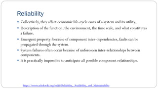 Reliability
 Collectively, they affect economic life-cycle costs of a system and its utility.
 Description of the function, the environment, the time scale, and what constitutes
a failure.
 Emergent property: because of component inter-dependencies, faults can be
propagated through the system.
 System failures often occur because of unforeseen inter-relationships between
components.
 It is practically impossible to anticipate all possible component relationships.
https://www.sebokwiki.org/wiki/Reliability,_Availability,_and_Maintainability
 